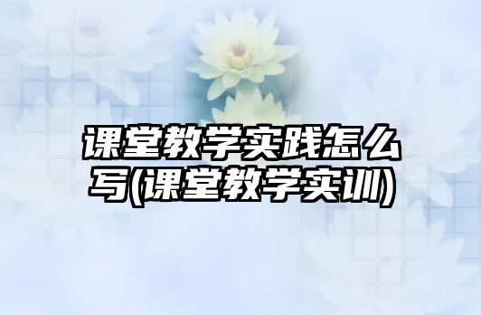 課堂教學實踐怎么寫(課堂教學實訓)