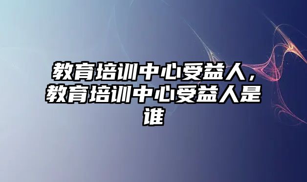 教育培訓(xùn)中心受益人，教育培訓(xùn)中心受益人是誰