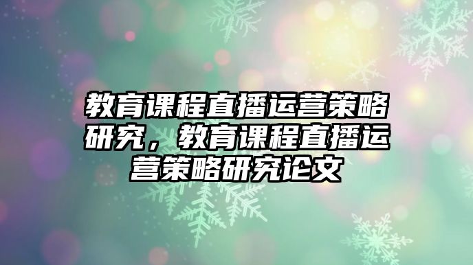 教育課程直播運(yùn)營策略研究，教育課程直播運(yùn)營策略研究論文