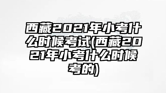 西藏2021年小考什么時(shí)候考試(西藏2021年小考什么時(shí)候考的)