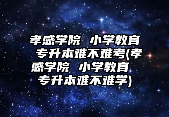 孝感學院 小學教育 專升本難不難考(孝感學院 小學教育 專升本難不難學)