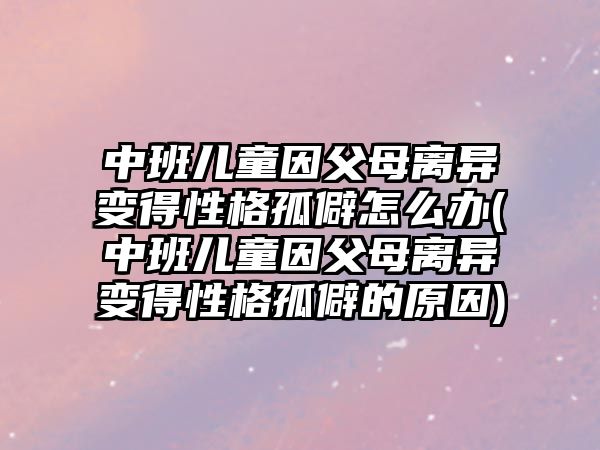 中班兒童因父母離異變得性格孤僻怎么辦(中班兒童因父母離異變得性格孤僻的原因)