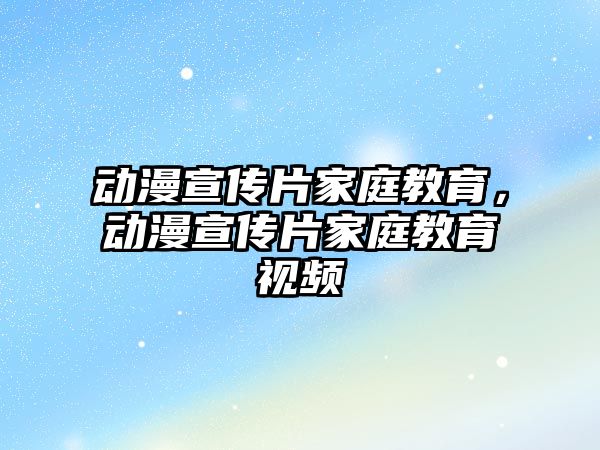 動漫宣傳片家庭教育，動漫宣傳片家庭教育視頻