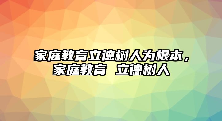 家庭教育立德樹人為根本，家庭教育 立德樹人