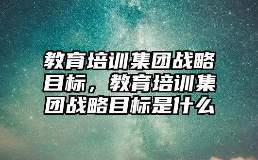 教育培訓(xùn)集團戰(zhàn)略目標，教育培訓(xùn)集團戰(zhàn)略目標是什么