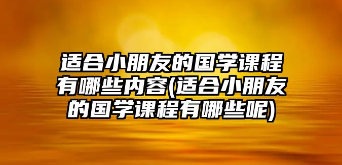 適合小朋友的國學課程有哪些內容(適合小朋友的國學課程有哪些呢)