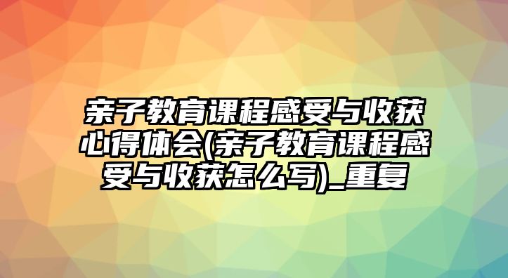 親子教育課程感受與收獲心得體會(huì)(親子教育課程感受與收獲怎么寫(xiě))_重復(fù)