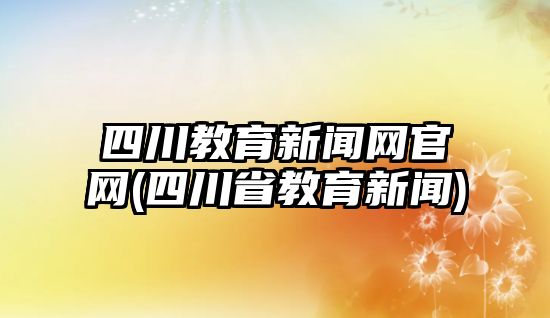 四川教育新聞網官網(四川省教育新聞)