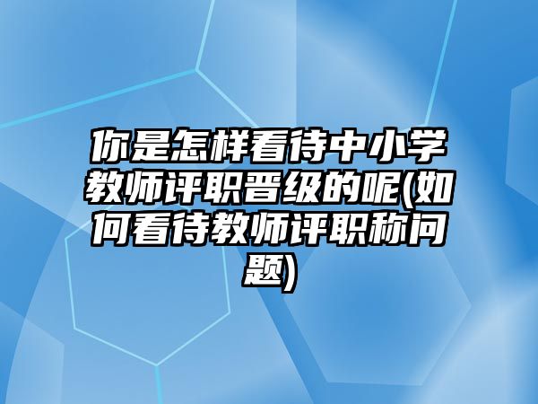 你是怎樣看待中小學(xué)教師評(píng)職晉級(jí)的呢(如何看待教師評(píng)職稱問題)