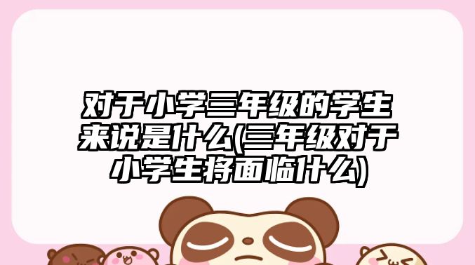 對于小學三年級的學生來說是什么(三年級對于小學生將面臨什么)