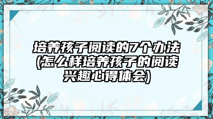 培養(yǎng)孩子閱讀的7個(gè)辦法(怎么樣培養(yǎng)孩子的閱讀興趣心得體會)