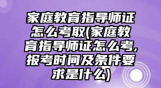 家庭教育指導師證怎么考取(家庭教育指導師證怎么考,報考時間及條件要求是什么)