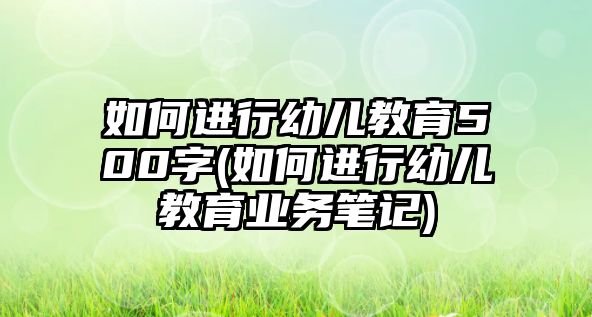 如何進(jìn)行幼兒教育500字(如何進(jìn)行幼兒教育業(yè)務(wù)筆記)