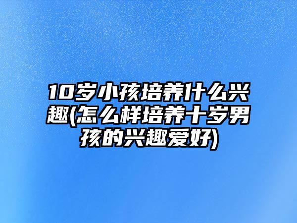 10歲小孩培養(yǎng)什么興趣(怎么樣培養(yǎng)十歲男孩的興趣愛(ài)好)