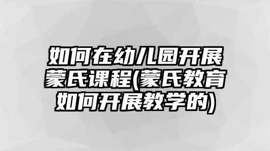 如何在幼兒園開展蒙氏課程(蒙氏教育如何開展教學的)