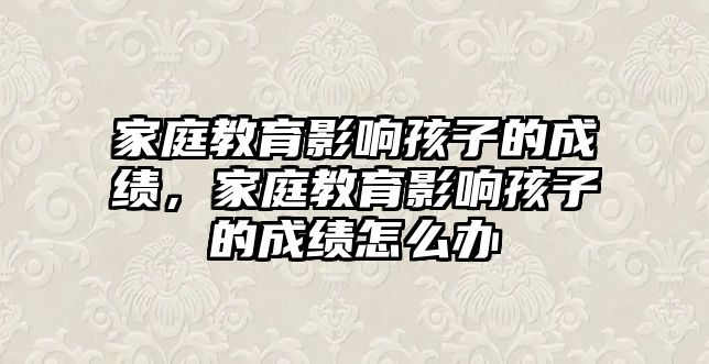 家庭教育影響孩子的成績，家庭教育影響孩子的成績怎么辦