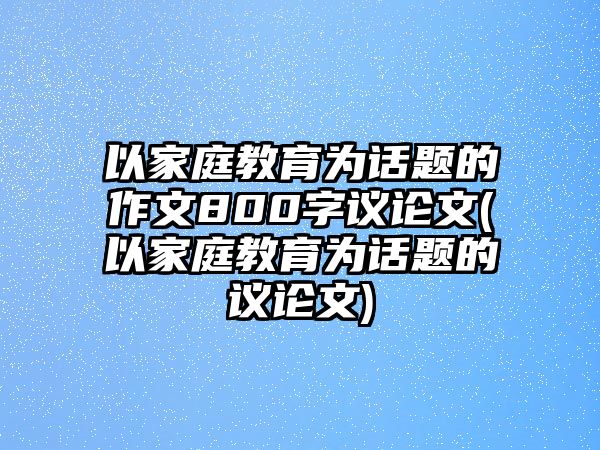 以家庭教育為話題的作文800字議論文(以家庭教育為話題的議論文)