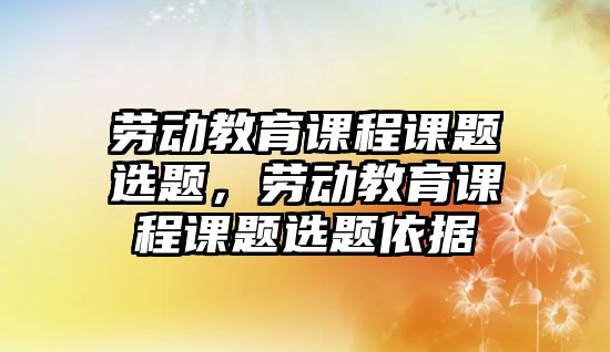 勞動教育課程課題選題，勞動教育課程課題選題依據