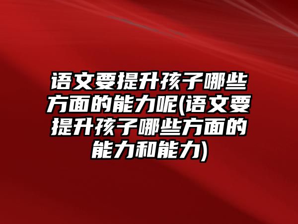 語(yǔ)文要提升孩子哪些方面的能力呢(語(yǔ)文要提升孩子哪些方面的能力和能力)