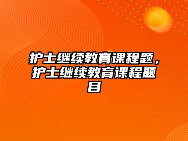 護士繼續(xù)教育課程題，護士繼續(xù)教育課程題目