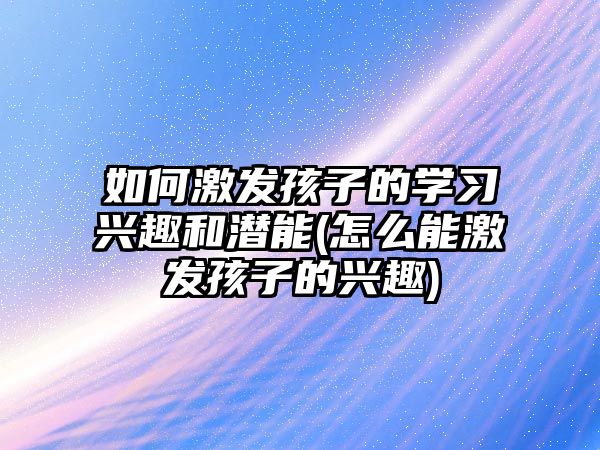 如何激發(fā)孩子的學習興趣和潛能(怎么能激發(fā)孩子的興趣)