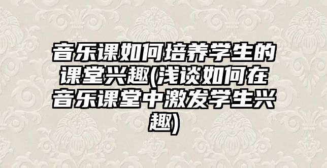 音樂課如何培養(yǎng)學(xué)生的課堂興趣(淺談如何在音樂課堂中激發(fā)學(xué)生興趣)