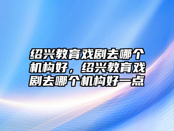 紹興教育戲劇去哪個機構(gòu)好，紹興教育戲劇去哪個機構(gòu)好一點