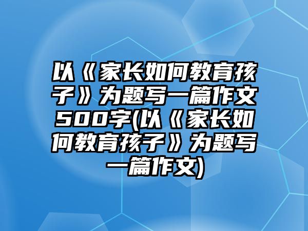 以《家長(zhǎng)如何教育孩子》為題寫一篇作文500字(以《家長(zhǎng)如何教育孩子》為題寫一篇作文)