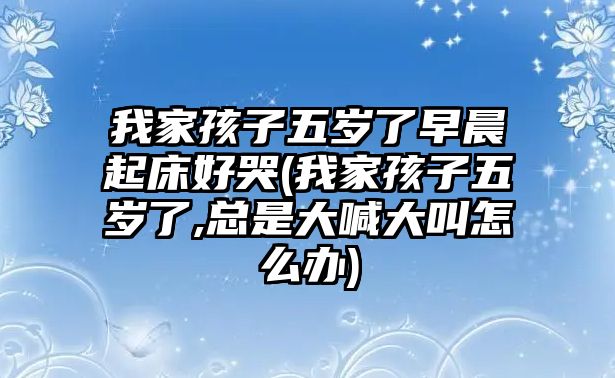 我家孩子五歲了早晨起床好哭(我家孩子五歲了,總是大喊大叫怎么辦)