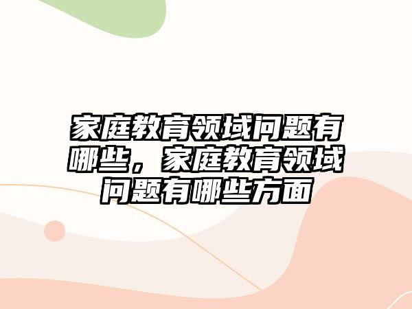 家庭教育領(lǐng)域問題有哪些，家庭教育領(lǐng)域問題有哪些方面