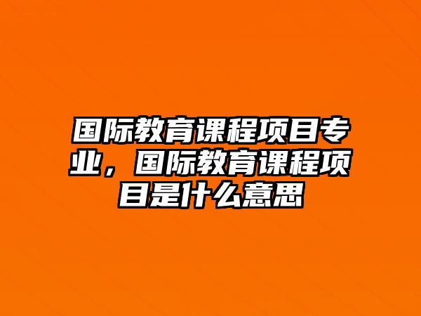 國際教育課程項(xiàng)目專業(yè)，國際教育課程項(xiàng)目是什么意思