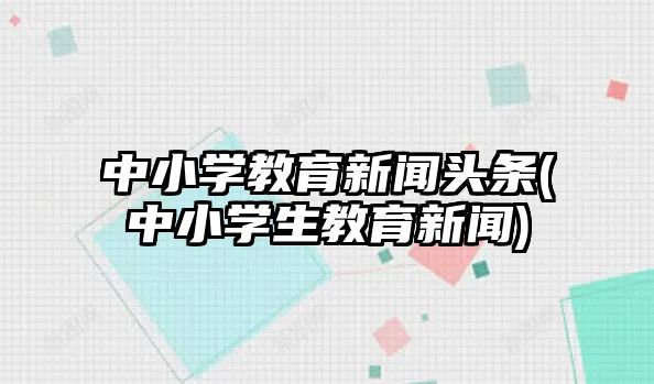 中小學教育新聞頭條(中小學生教育新聞)