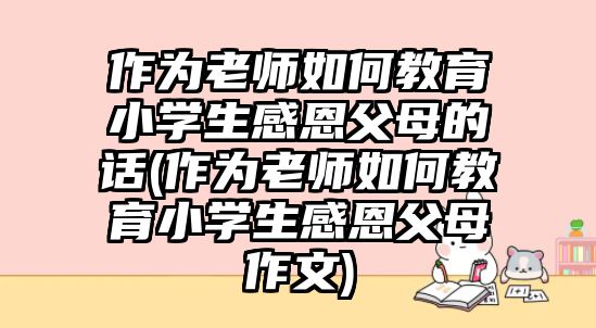 作為老師如何教育小學(xué)生感恩父母的話(作為老師如何教育小學(xué)生感恩父母作文)