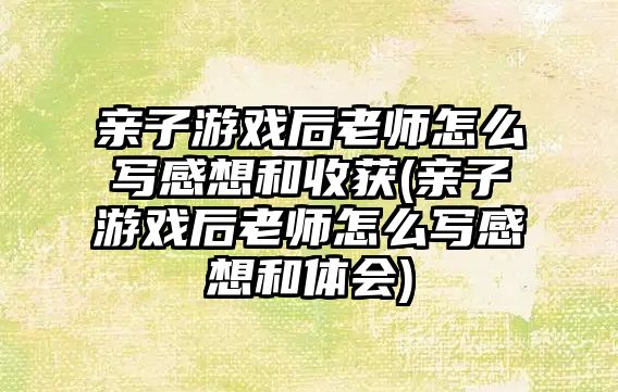 親子游戲后老師怎么寫感想和收獲(親子游戲后老師怎么寫感想和體會)