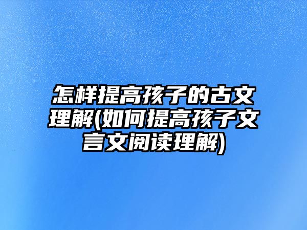 怎樣提高孩子的古文理解(如何提高孩子文言文閱讀理解)