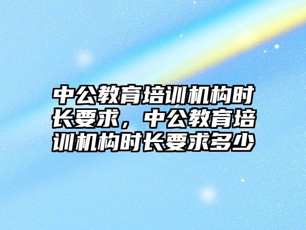 中公教育培訓(xùn)機構(gòu)時長要求，中公教育培訓(xùn)機構(gòu)時長要求多少