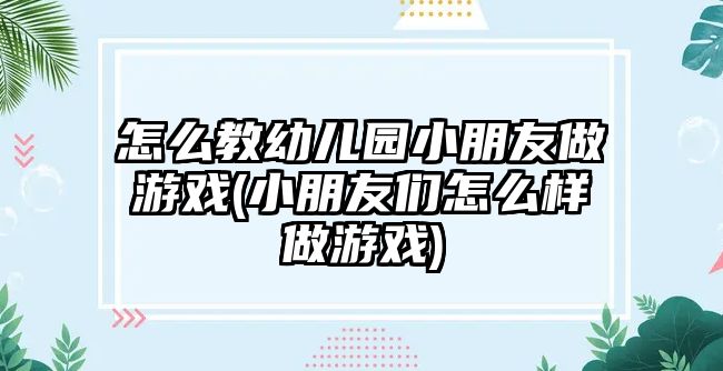 怎么教幼兒園小朋友做游戲(小朋友們?cè)趺礃幼鲇螒?