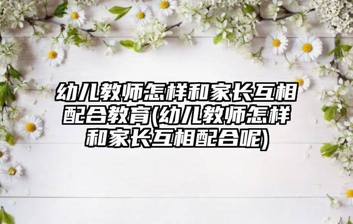 幼兒教師怎樣和家長互相配合教育(幼兒教師怎樣和家長互相配合呢)