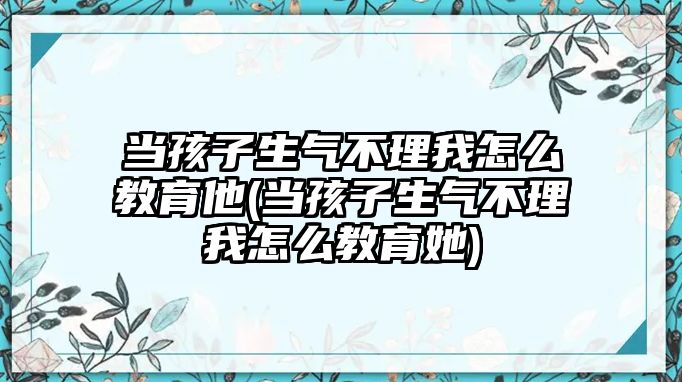 當孩子生氣不理我怎么教育他(當孩子生氣不理我怎么教育她)