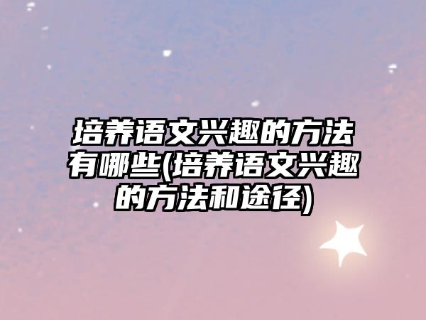 培養(yǎng)語文興趣的方法有哪些(培養(yǎng)語文興趣的方法和途徑)