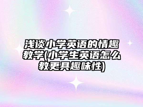 淺談小學(xué)英語的情趣教學(xué)(小學(xué)生英語怎么教更具趣味性)