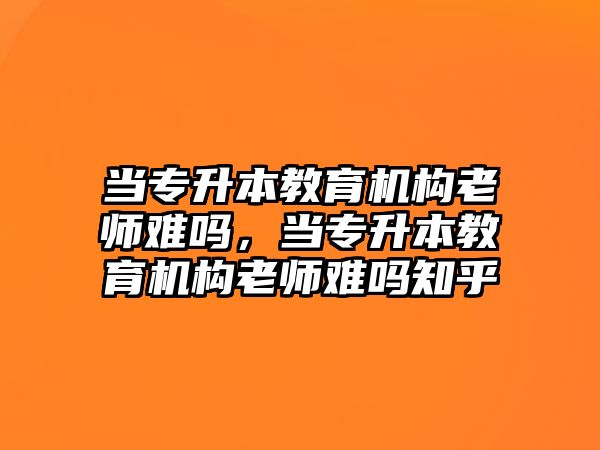 當專升本教育機構(gòu)老師難嗎，當專升本教育機構(gòu)老師難嗎知乎