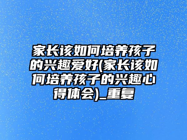 家長該如何培養(yǎng)孩子的興趣愛好(家長該如何培養(yǎng)孩子的興趣心得體會)_重復