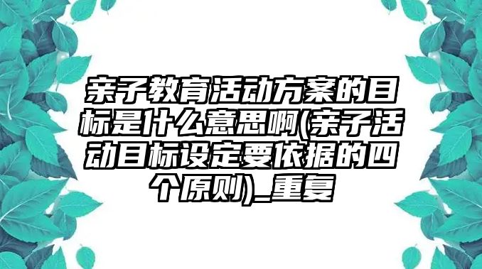 親子教育活動方案的目標(biāo)是什么意思啊(親子活動目標(biāo)設(shè)定要依據(jù)的四個原則)_重復(fù)