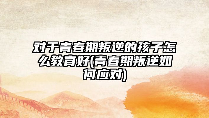 對于青春期叛逆的孩子怎么教育好(青春期叛逆如何應對)