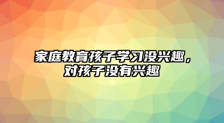 家庭教育孩子學習沒興趣，對孩子沒有興趣