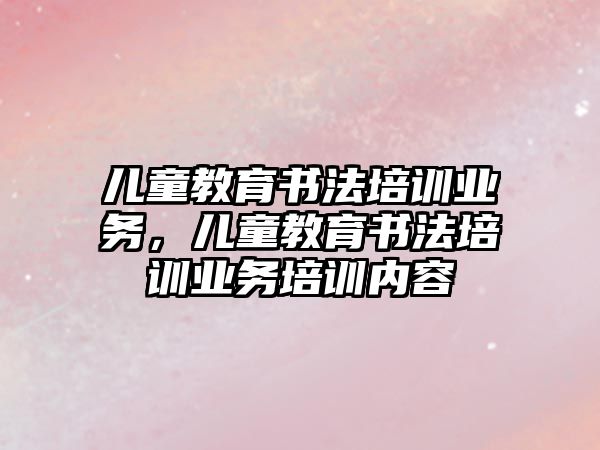 兒童教育書法培訓業(yè)務，兒童教育書法培訓業(yè)務培訓內容