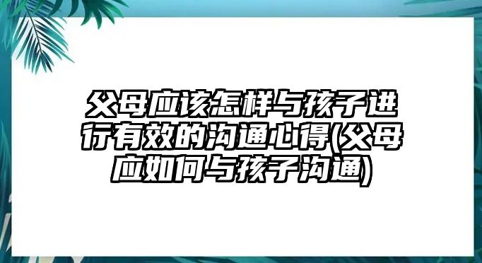 父母應(yīng)該怎樣與孩子進(jìn)行有效的溝通心得(父母應(yīng)如何與孩子溝通)