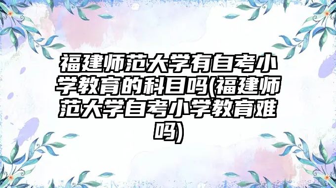 福建師范大學有自考小學教育的科目嗎(福建師范大學自考小學教育難嗎)