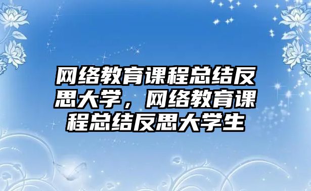 網(wǎng)絡教育課程總結(jié)反思大學，網(wǎng)絡教育課程總結(jié)反思大學生